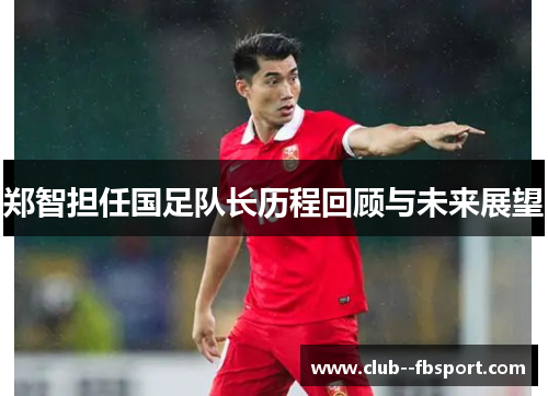 郑智担任国足队长历程回顾与未来展望
