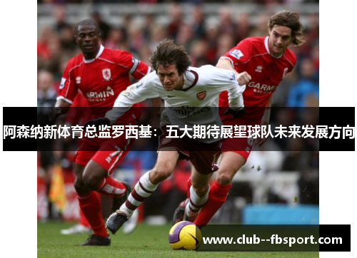 阿森纳新体育总监罗西基：五大期待展望球队未来发展方向