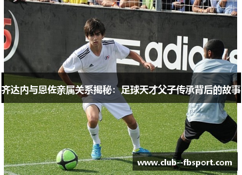 齐达内与恩佐亲属关系揭秘：足球天才父子传承背后的故事